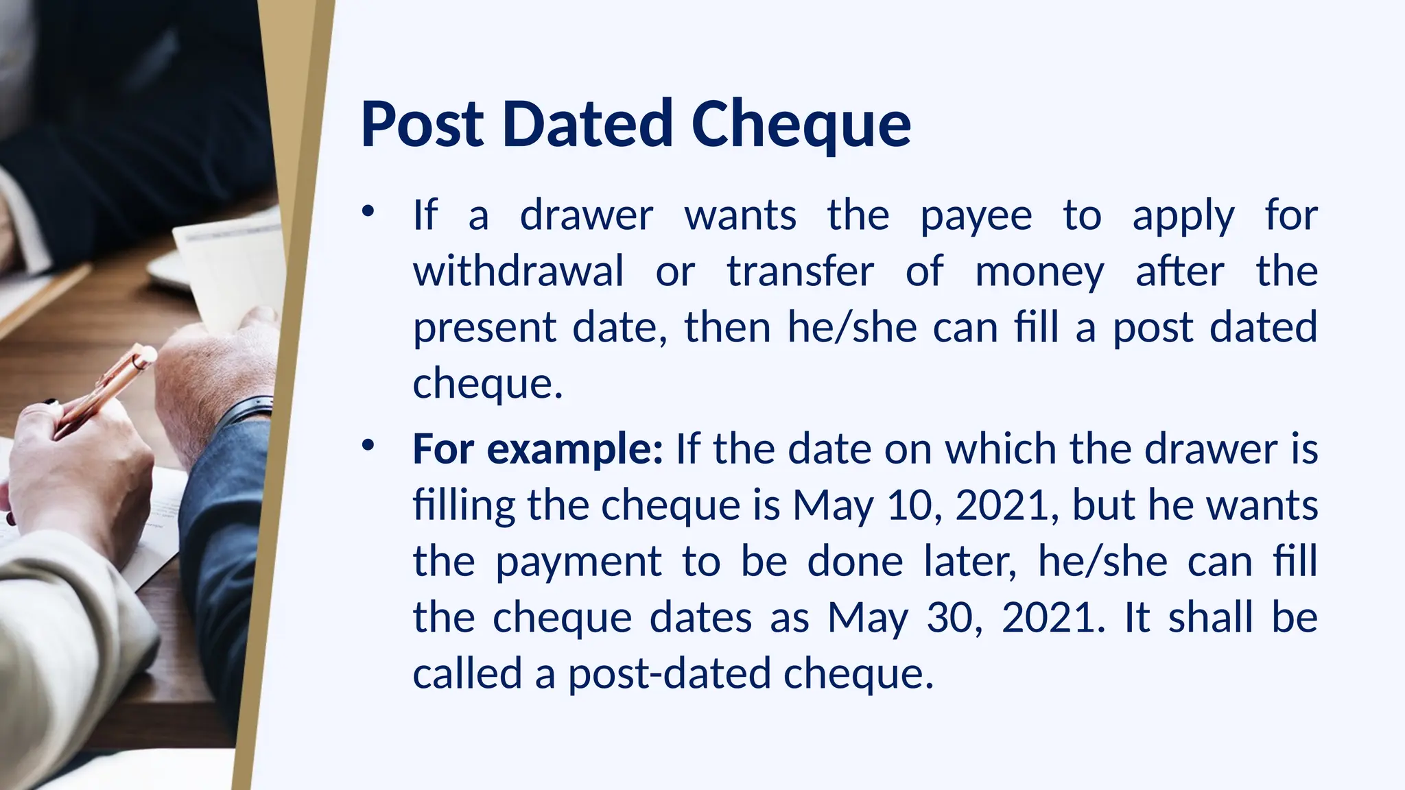 Post Dated Cheque
• If a drawer wants the payee to apply for
withdrawal or transfer of money after the
present date, then he/she can fill a post dated
cheque.
• For example: If the date on which the drawer is
filling the cheque is May 10, 2021, but he wants
the payment to be done later, he/she can fill
the cheque dates as May 30, 2021. It shall be
called a post-dated cheque.
 