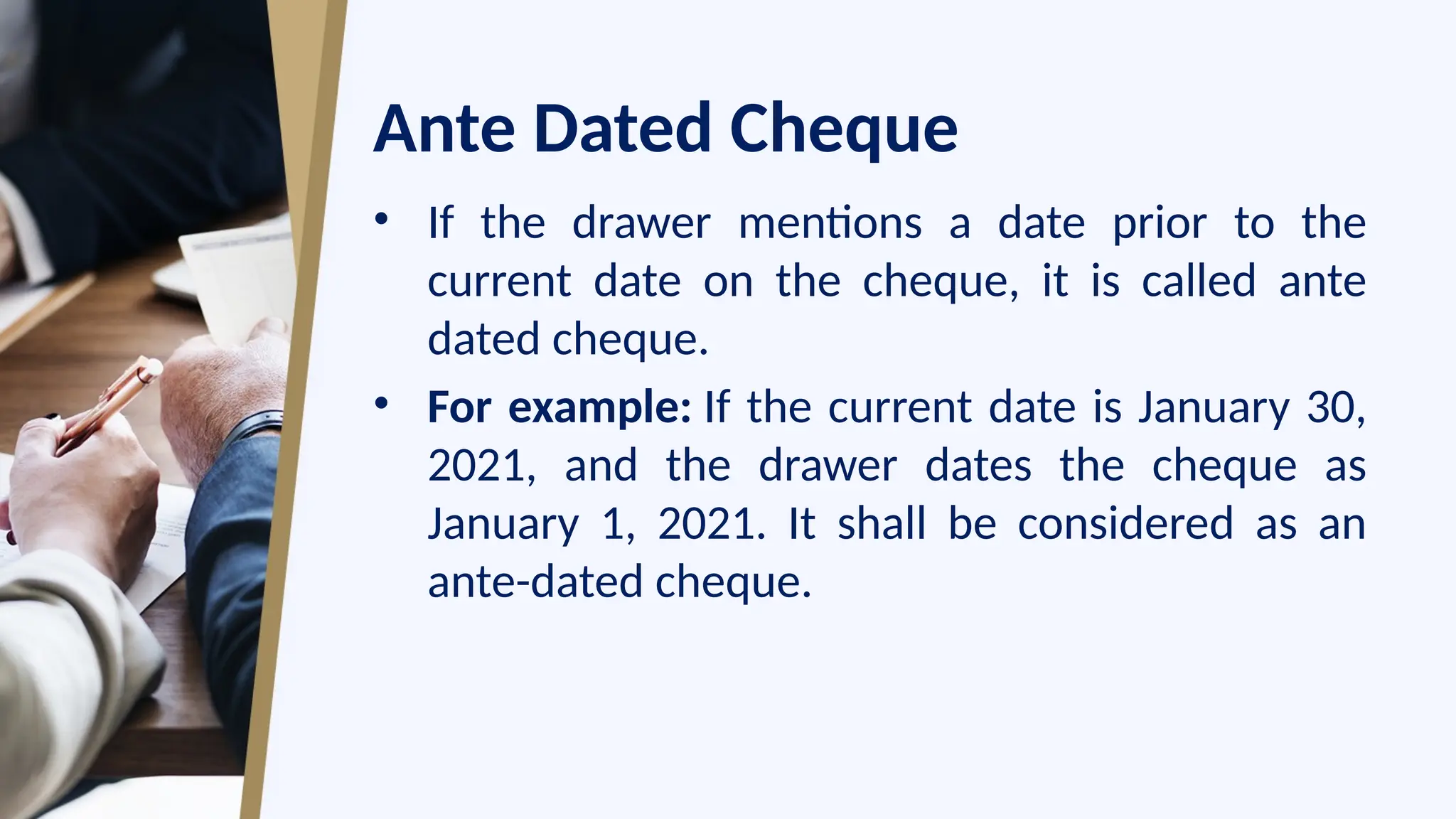 Ante Dated Cheque
• If the drawer mentions a date prior to the
current date on the cheque, it is called ante
dated cheque.
• For example: If the current date is January 30,
2021, and the drawer dates the cheque as
January 1, 2021. It shall be considered as an
ante-dated cheque.
 