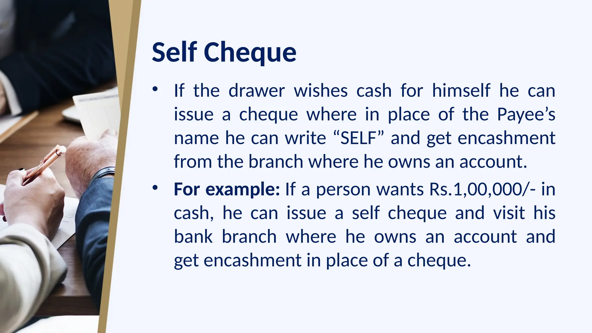 Self Cheque
• If the drawer wishes cash for himself he can
issue a cheque where in place of the Payee’s
name he can write “SELF” and get encashment
from the branch where he owns an account.
• For example: If a person wants Rs.1,00,000/- in
cash, he can issue a self cheque and visit his
bank branch where he owns an account and
get encashment in place of a cheque.
 