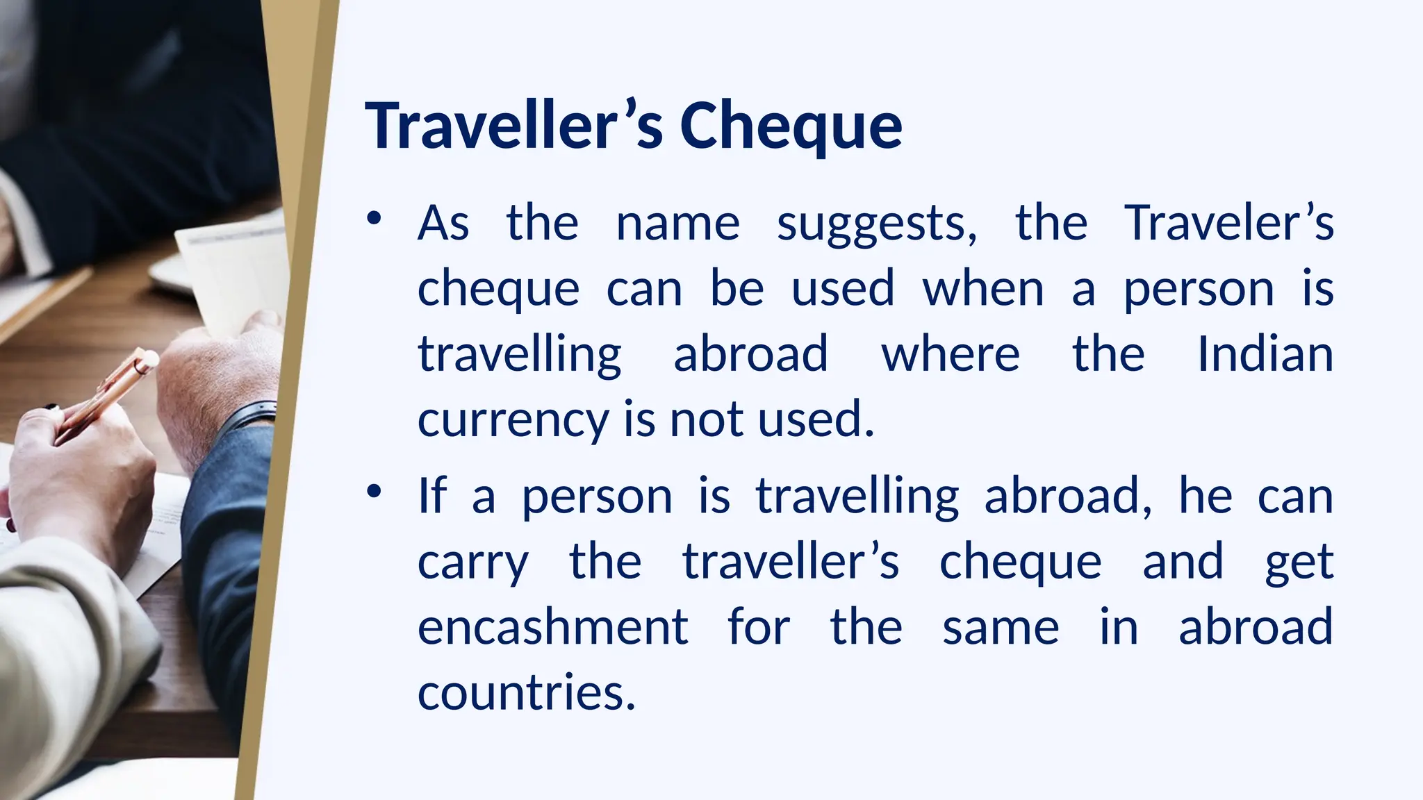 Traveller’s Cheque
• As the name suggests, the Traveler’s
cheque can be used when a person is
travelling abroad where the Indian
currency is not used.
• If a person is travelling abroad, he can
carry the traveller’s cheque and get
encashment for the same in abroad
countries.
 