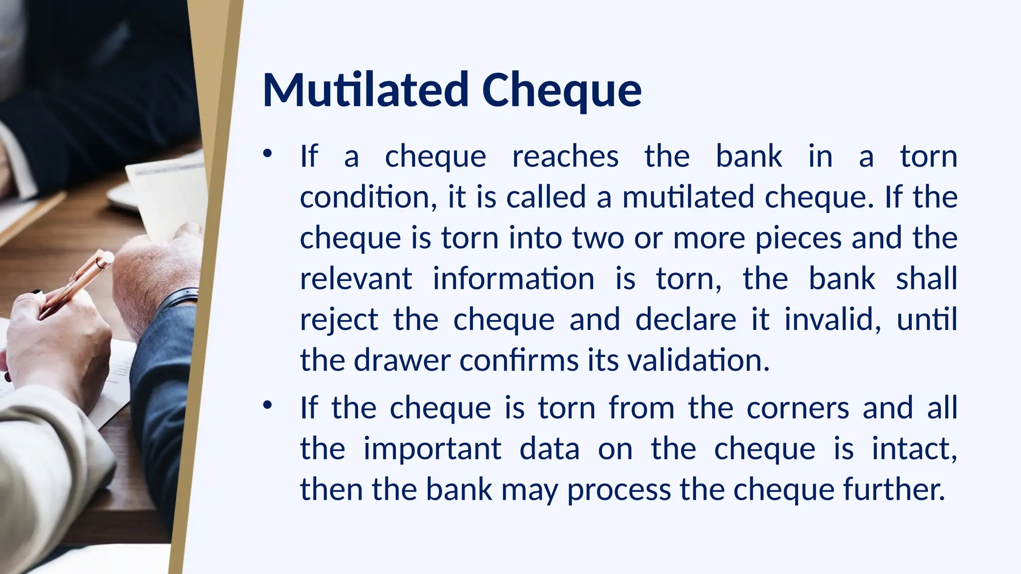 Mutilated Cheque
• If a cheque reaches the bank in a torn
condition, it is called a mutilated cheque. If the
cheque is torn into two or more pieces and the
relevant information is torn, the bank shall
reject the cheque and declare it invalid, until
the drawer confirms its validation.
• If the cheque is torn from the corners and all
the important data on the cheque is intact,
then the bank may process the cheque further.
 