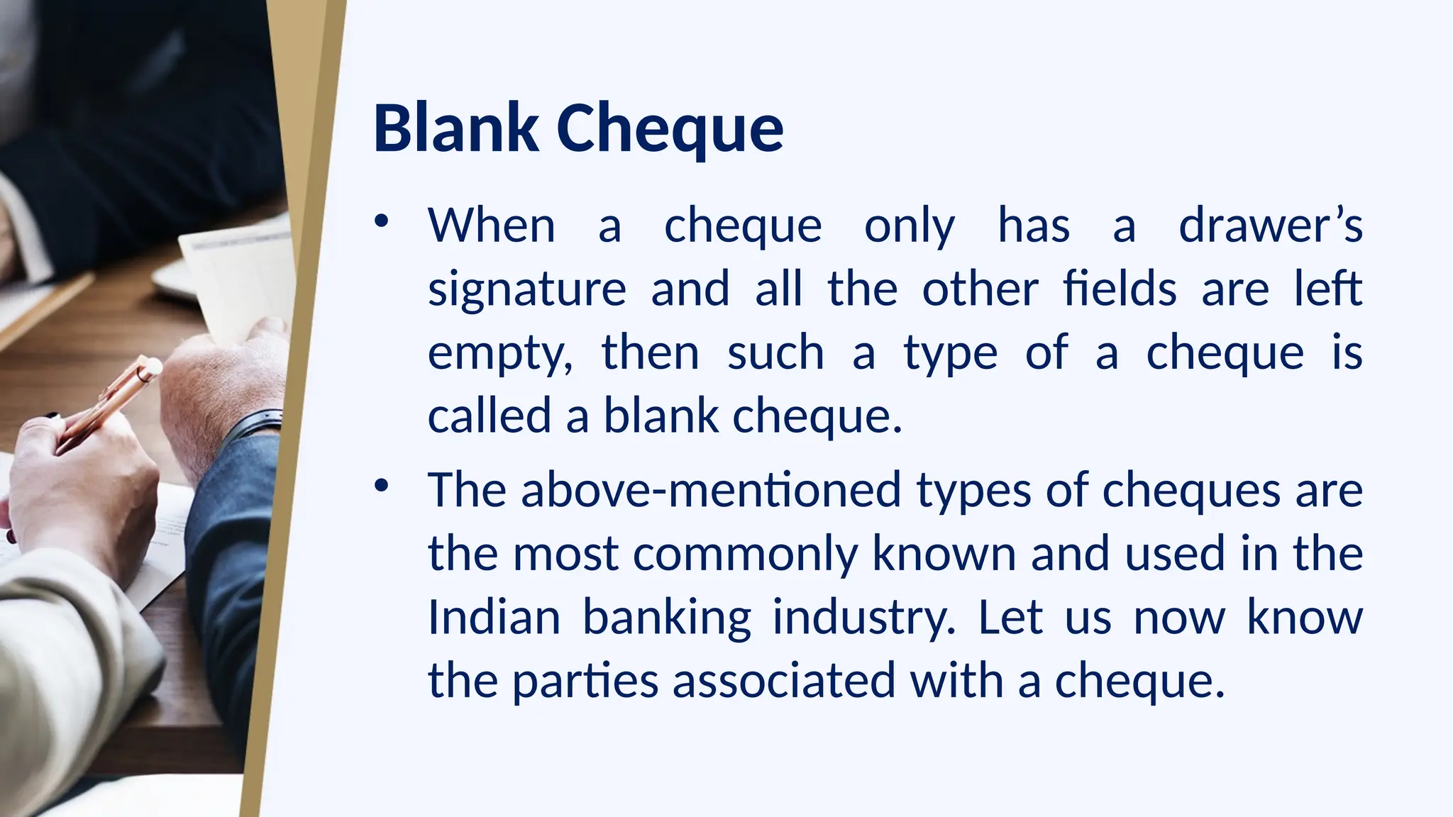 Blank Cheque
• When a cheque only has a drawer’s
signature and all the other fields are left
empty, then such a type of a cheque is
called a blank cheque.
• The above-mentioned types of cheques are
the most commonly known and used in the
Indian banking industry. Let us now know
the parties associated with a cheque.
 