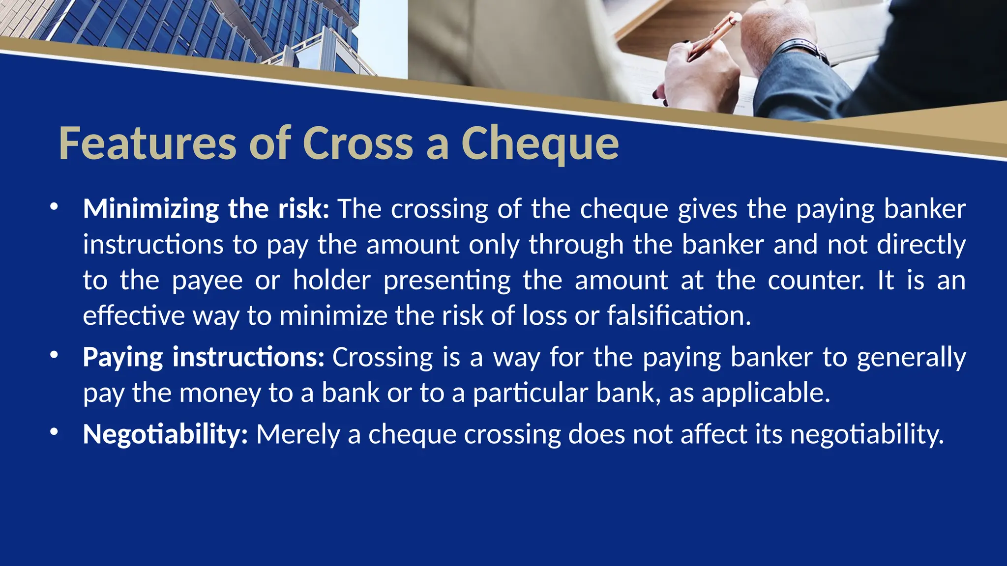 Features of Cross a Cheque
• Minimizing the risk: The crossing of the cheque gives the paying banker
instructions to pay the amount only through the banker and not directly
to the payee or holder presenting the amount at the counter. It is an
effective way to minimize the risk of loss or falsification.
• Paying instructions: Crossing is a way for the paying banker to generally
pay the money to a bank or to a particular bank, as applicable.
• Negotiability: Merely a cheque crossing does not affect its negotiability.
 