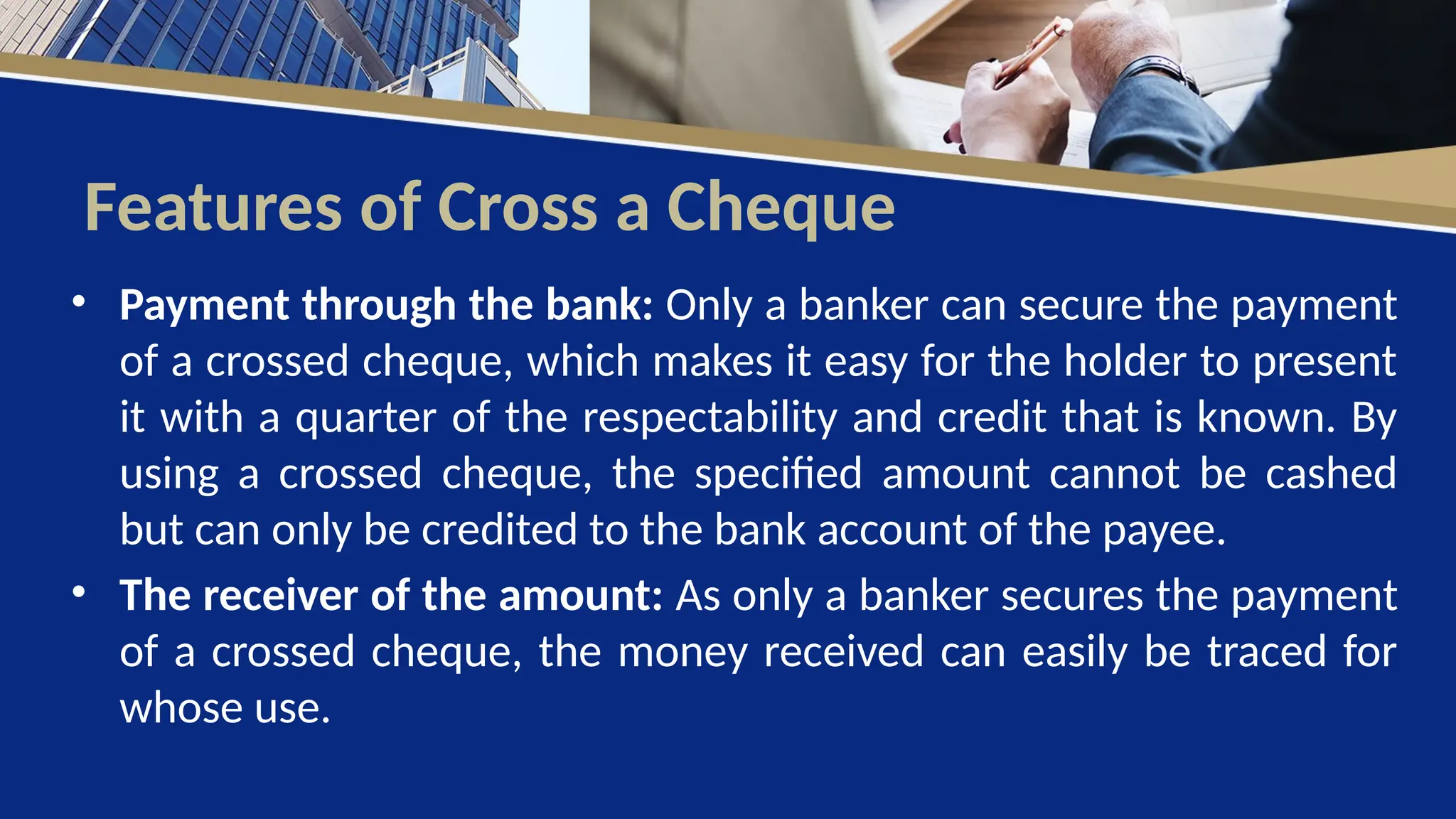 Features of Cross a Cheque
• Payment through the bank: Only a banker can secure the payment
of a crossed cheque, which makes it easy for the holder to present
it with a quarter of the respectability and credit that is known. By
using a crossed cheque, the specified amount cannot be cashed
but can only be credited to the bank account of the payee.
• The receiver of the amount: As only a banker secures the payment
of a crossed cheque, the money received can easily be traced for
whose use.
 