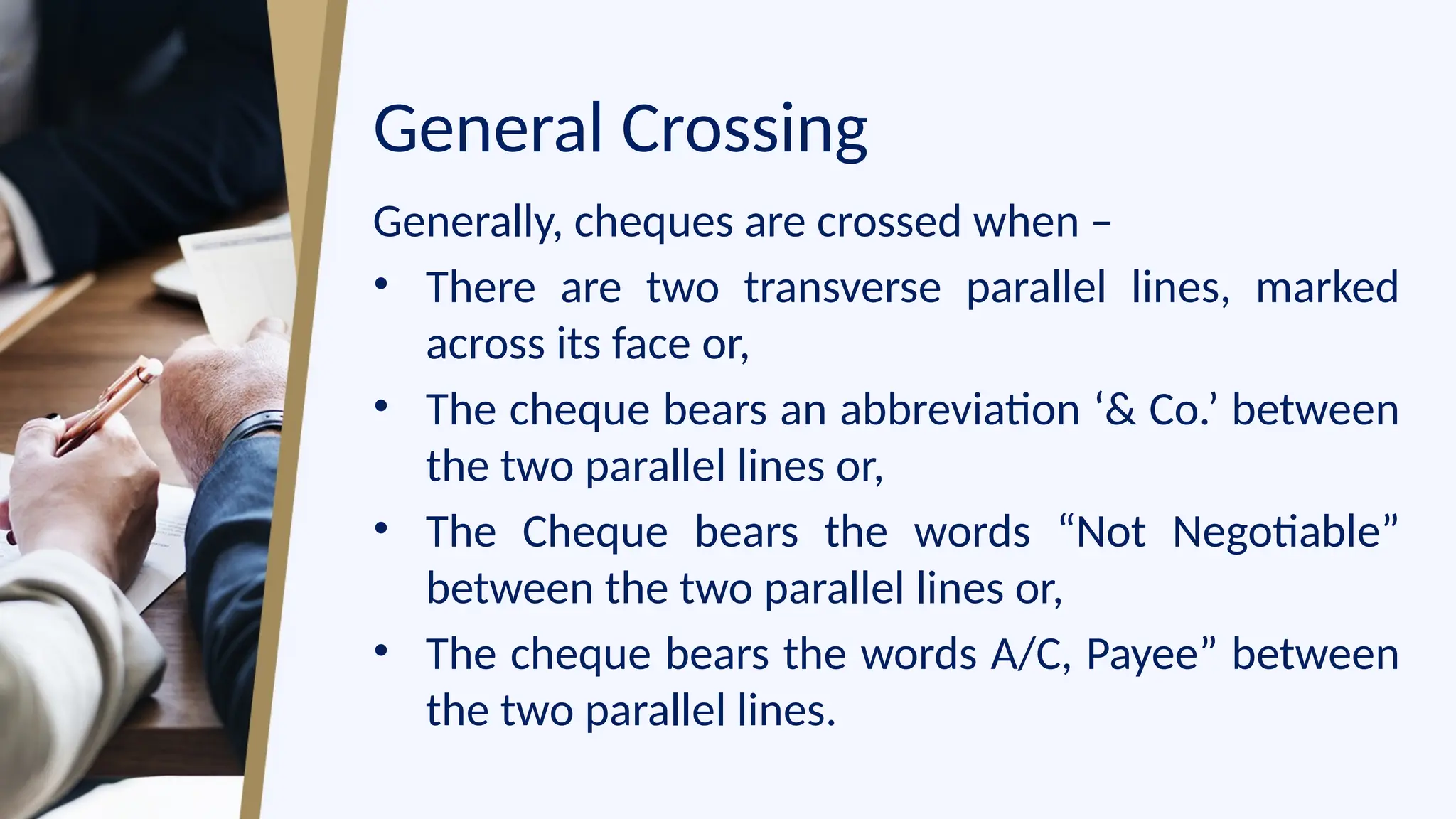 General Crossing
Generally, cheques are crossed when –
• There are two transverse parallel lines, marked
across its face or,
• The cheque bears an abbreviation ‘& Co.’ between
the two parallel lines or,
• The Cheque bears the words “Not Negotiable”
between the two parallel lines or,
• The cheque bears the words A/C, Payee” between
the two parallel lines.
 