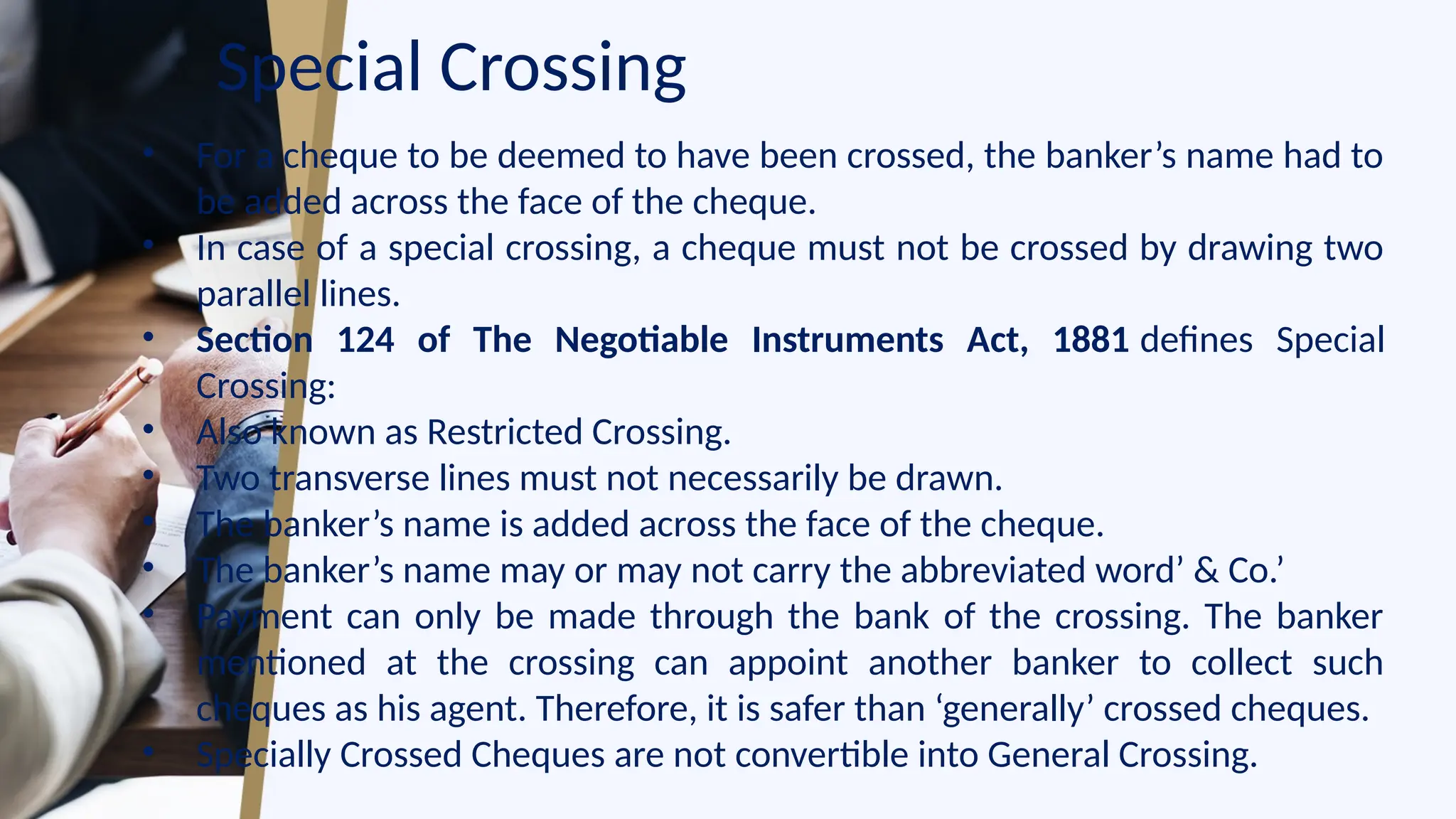 Special Crossing
• For a cheque to be deemed to have been crossed, the banker’s name had to
be added across the face of the cheque.
• In case of a special crossing, a cheque must not be crossed by drawing two
parallel lines.
• Section 124 of The Negotiable Instruments Act, 1881 defines Special
Crossing:
• Also known as Restricted Crossing.
• Two transverse lines must not necessarily be drawn.
• The banker’s name is added across the face of the cheque.
• The banker’s name may or may not carry the abbreviated word’ & Co.’
• Payment can only be made through the bank of the crossing. The banker
mentioned at the crossing can appoint another banker to collect such
cheques as his agent. Therefore, it is safer than ‘generally’ crossed cheques.
• Specially Crossed Cheques are not convertible into General Crossing.
 