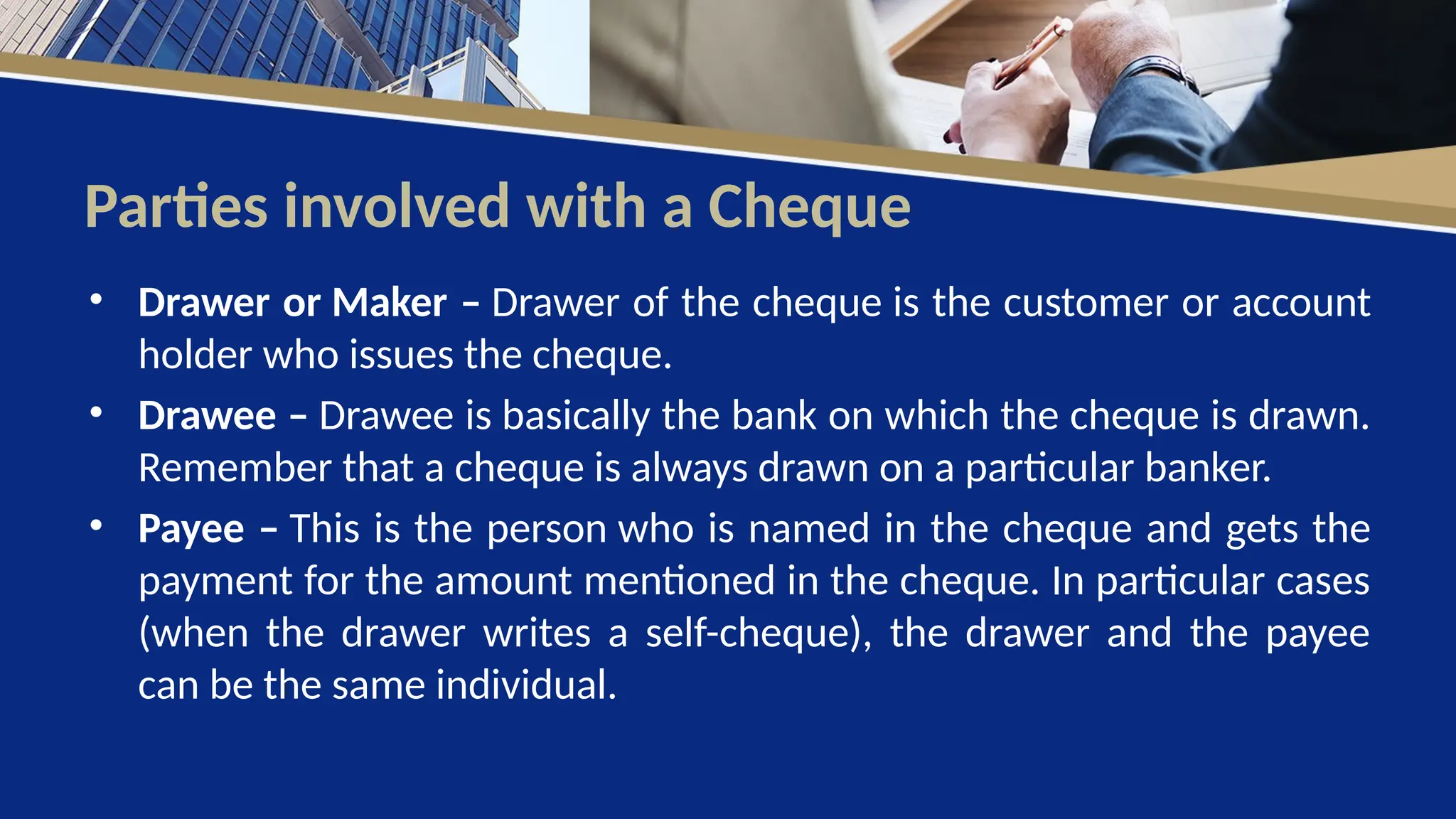 Parties involved with a Cheque
• Drawer or Maker – Drawer of the cheque is the customer or account
holder who issues the cheque.
• Drawee – Drawee is basically the bank on which the cheque is drawn.
Remember that a cheque is always drawn on a particular banker.
• Payee – This is the person who is named in the cheque and gets the
payment for the amount mentioned in the cheque. In particular cases
(when the drawer writes a self-cheque), the drawer and the payee
can be the same individual.
 