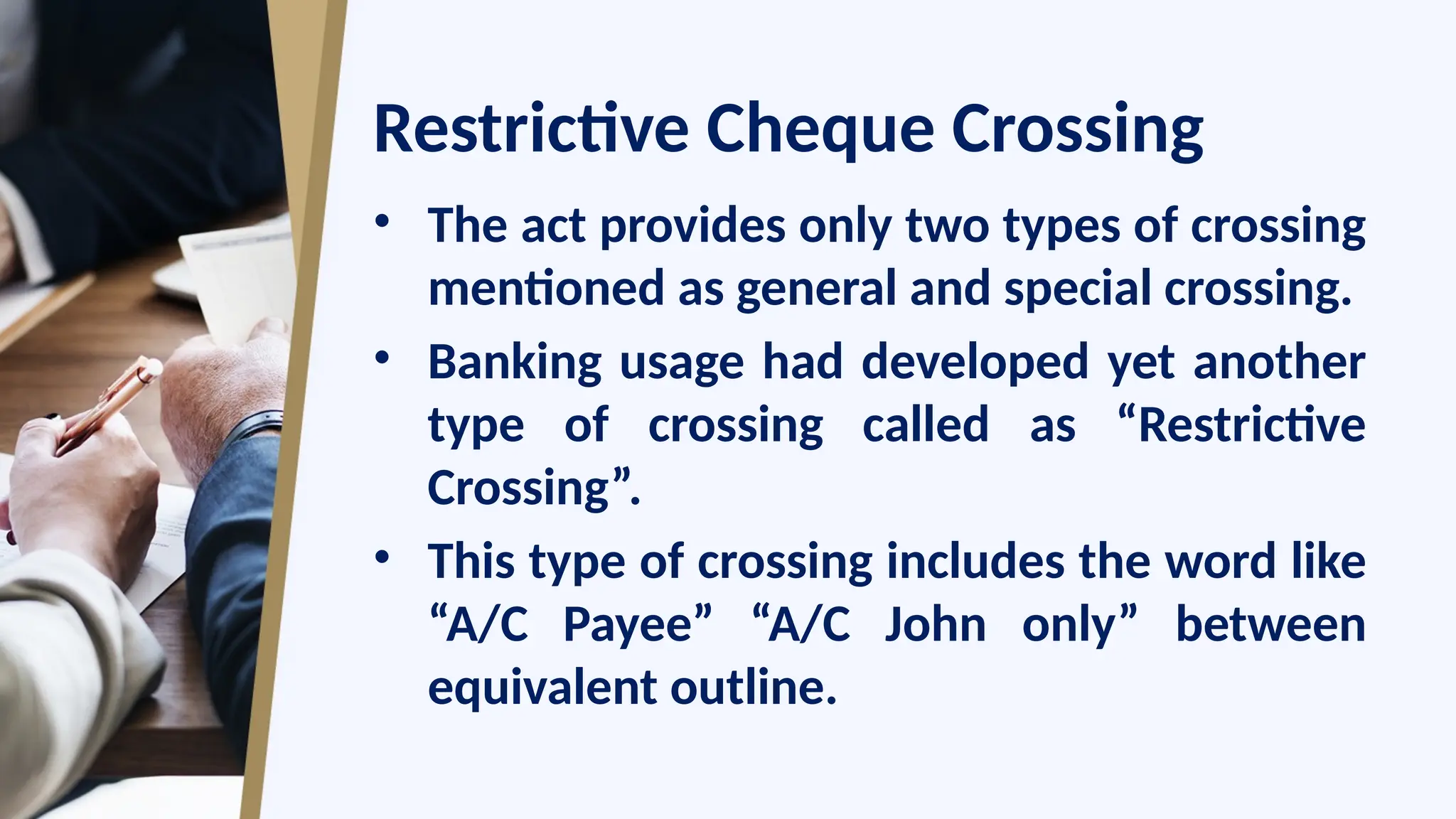 Restrictive Cheque Crossing
• The act provides only two types of crossing
mentioned as general and special crossing.
• Banking usage had developed yet another
type of crossing called as “Restrictive
Crossing”.
• This type of crossing includes the word like
“A/C Payee” “A/C John only” between
equivalent outline.
 