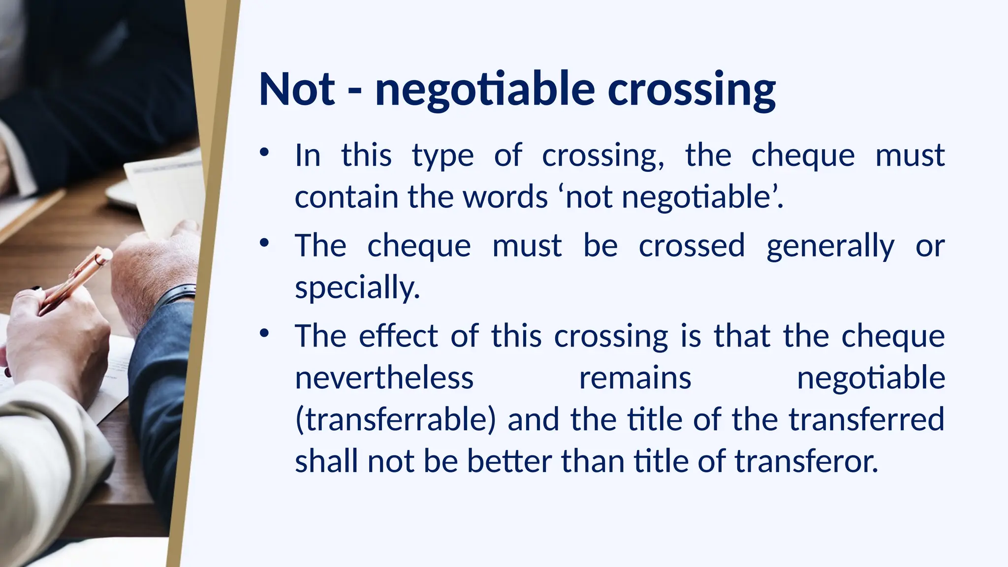 Not - negotiable crossing
• In this type of crossing, the cheque must
contain the words ‘not negotiable’.
• The cheque must be crossed generally or
specially.
• The effect of this crossing is that the cheque
nevertheless remains negotiable
(transferrable) and the title of the transferred
shall not be better than title of transferor.
 