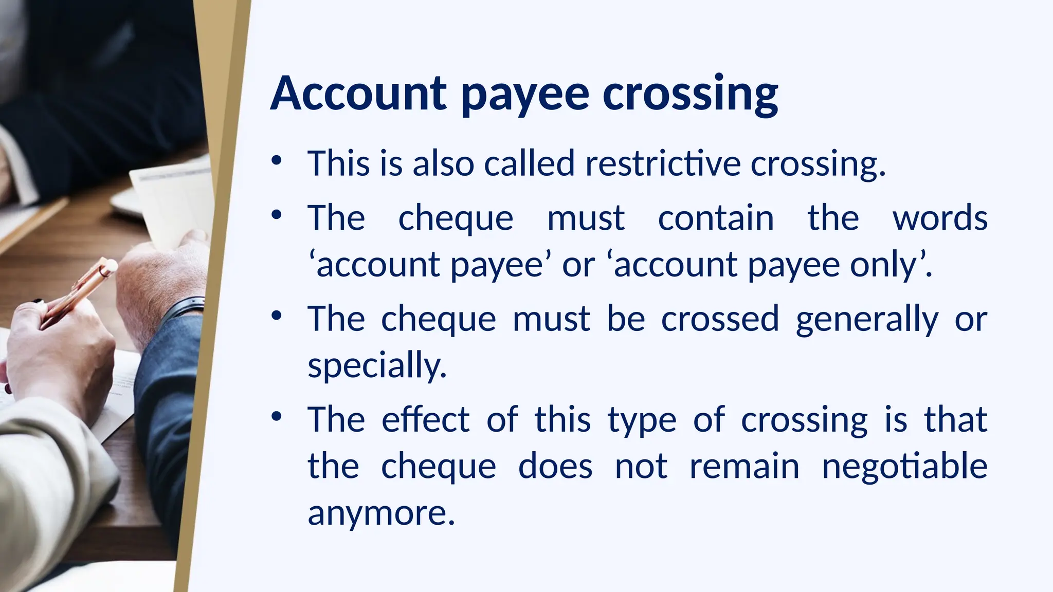 Account payee crossing
• This is also called restrictive crossing.
• The cheque must contain the words
‘account payee’ or ‘account payee only’.
• The cheque must be crossed generally or
specially.
• The effect of this type of crossing is that
the cheque does not remain negotiable
anymore.
 