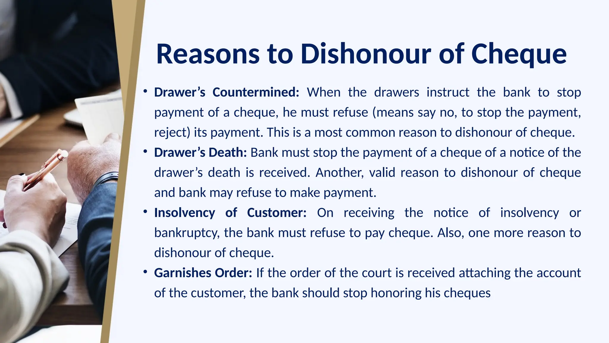 Reasons to Dishonour of Cheque
• Drawer’s Countermined: When the drawers instruct the bank to stop
payment of a cheque, he must refuse (means say no, to stop the payment,
reject) its payment. This is a most common reason to dishonour of cheque.
• Drawer’s Death: Bank must stop the payment of a cheque of a notice of the
drawer’s death is received. Another, valid reason to dishonour of cheque
and bank may refuse to make payment.
• Insolvency of Customer: On receiving the notice of insolvency or
bankruptcy, the bank must refuse to pay cheque. Also, one more reason to
dishonour of cheque.
• Garnishes Order: If the order of the court is received attaching the account
of the customer, the bank should stop honoring his cheques
 