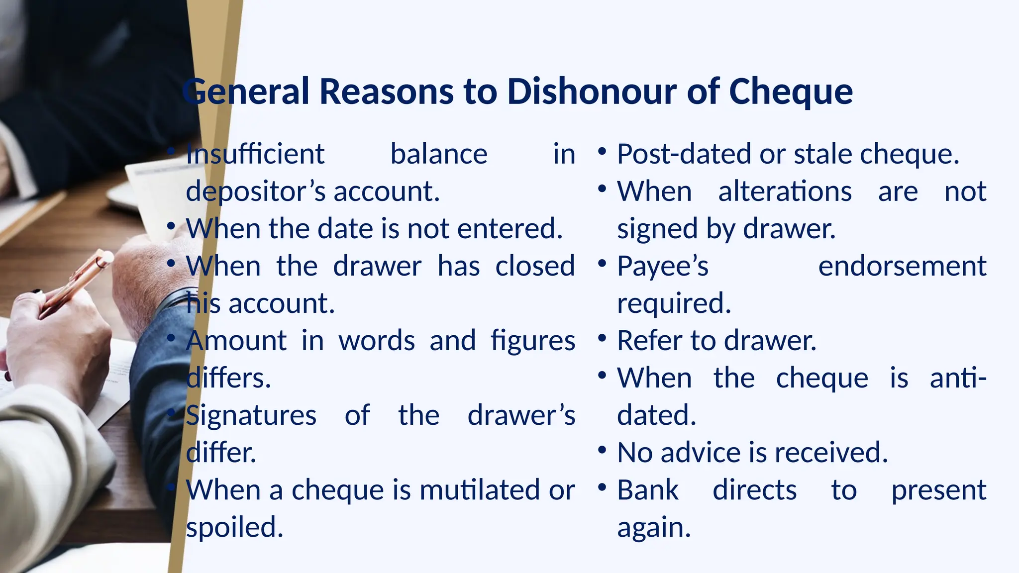 General Reasons to Dishonour of Cheque
• Insufficient balance in
depositor’s account.
• When the date is not entered.
• When the drawer has closed
his account.
• Amount in words and figures
differs.
• Signatures of the drawer’s
differ.
• When a cheque is mutilated or
spoiled.
• Post-dated or stale cheque.
• When alterations are not
signed by drawer.
• Payee’s endorsement
required.
• Refer to drawer.
• When the cheque is anti-
dated.
• No advice is received.
• Bank directs to present
again.
 