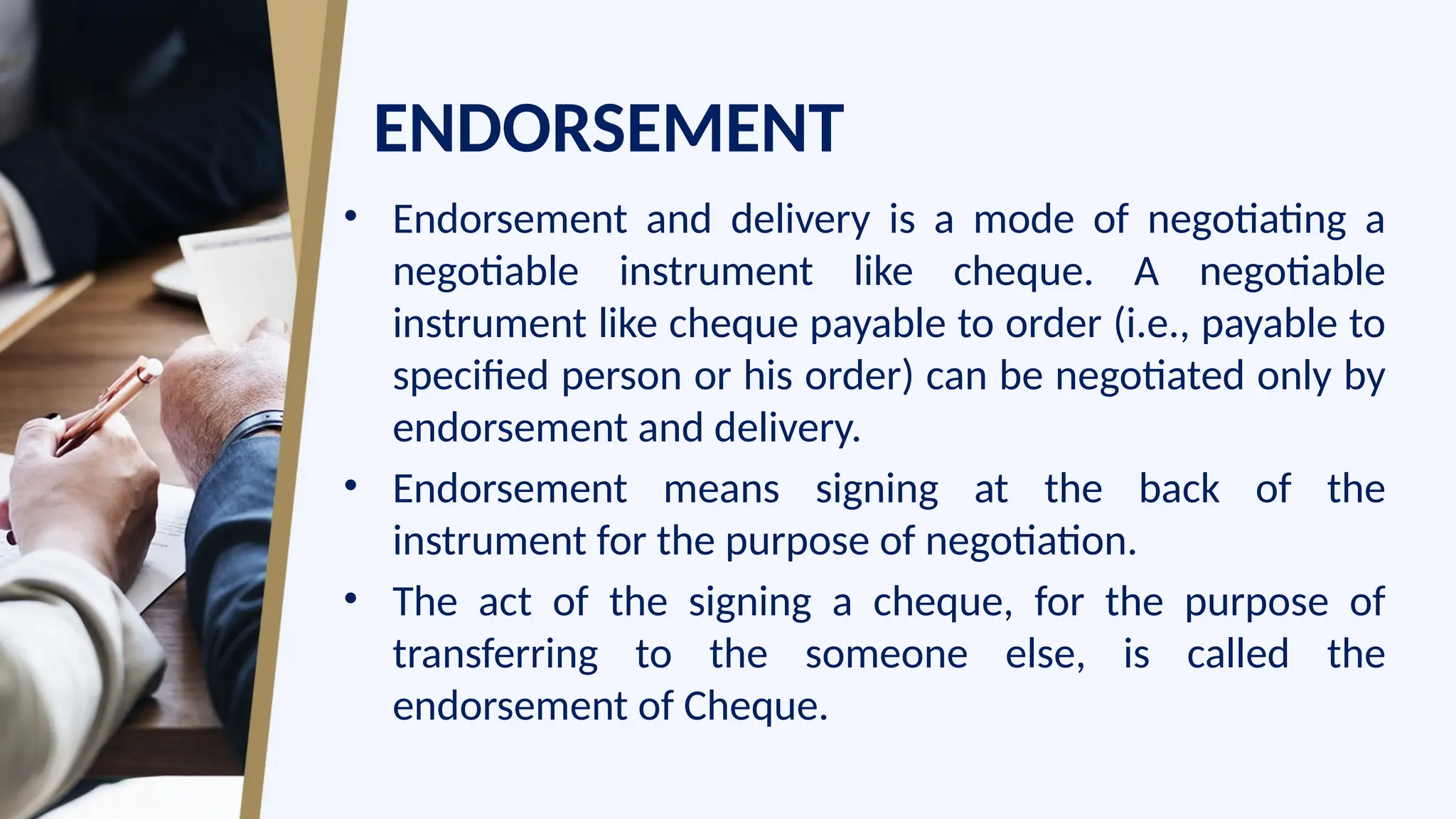 ENDORSEMENT
• Endorsement and delivery is a mode of negotiating a
negotiable instrument like cheque. A negotiable
instrument like cheque payable to order (i.e., payable to
specified person or his order) can be negotiated only by
endorsement and delivery.
• Endorsement means signing at the back of the
instrument for the purpose of negotiation.
• The act of the signing a cheque, for the purpose of
transferring to the someone else, is called the
endorsement of Cheque.
 