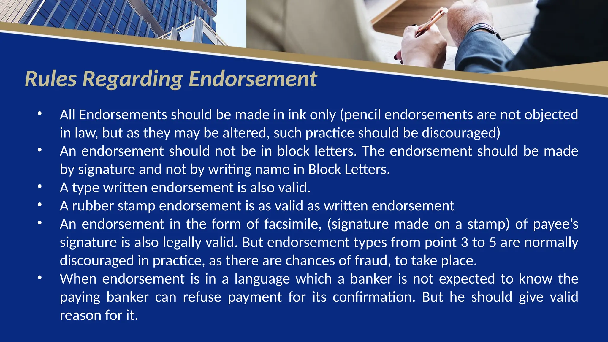 Rules Regarding Endorsement
• All Endorsements should be made in ink only (pencil endorsements are not objected
in law, but as they may be altered, such practice should be discouraged)
• An endorsement should not be in block letters. The endorsement should be made
by signature and not by writing name in Block Letters.
• A type written endorsement is also valid.
• A rubber stamp endorsement is as valid as written endorsement
• An endorsement in the form of facsimile, (signature made on a stamp) of payee’s
signature is also legally valid. But endorsement types from point 3 to 5 are normally
discouraged in practice, as there are chances of fraud, to take place.
• When endorsement is in a language which a banker is not expected to know the
paying banker can refuse payment for its confirmation. But he should give valid
reason for it.
 