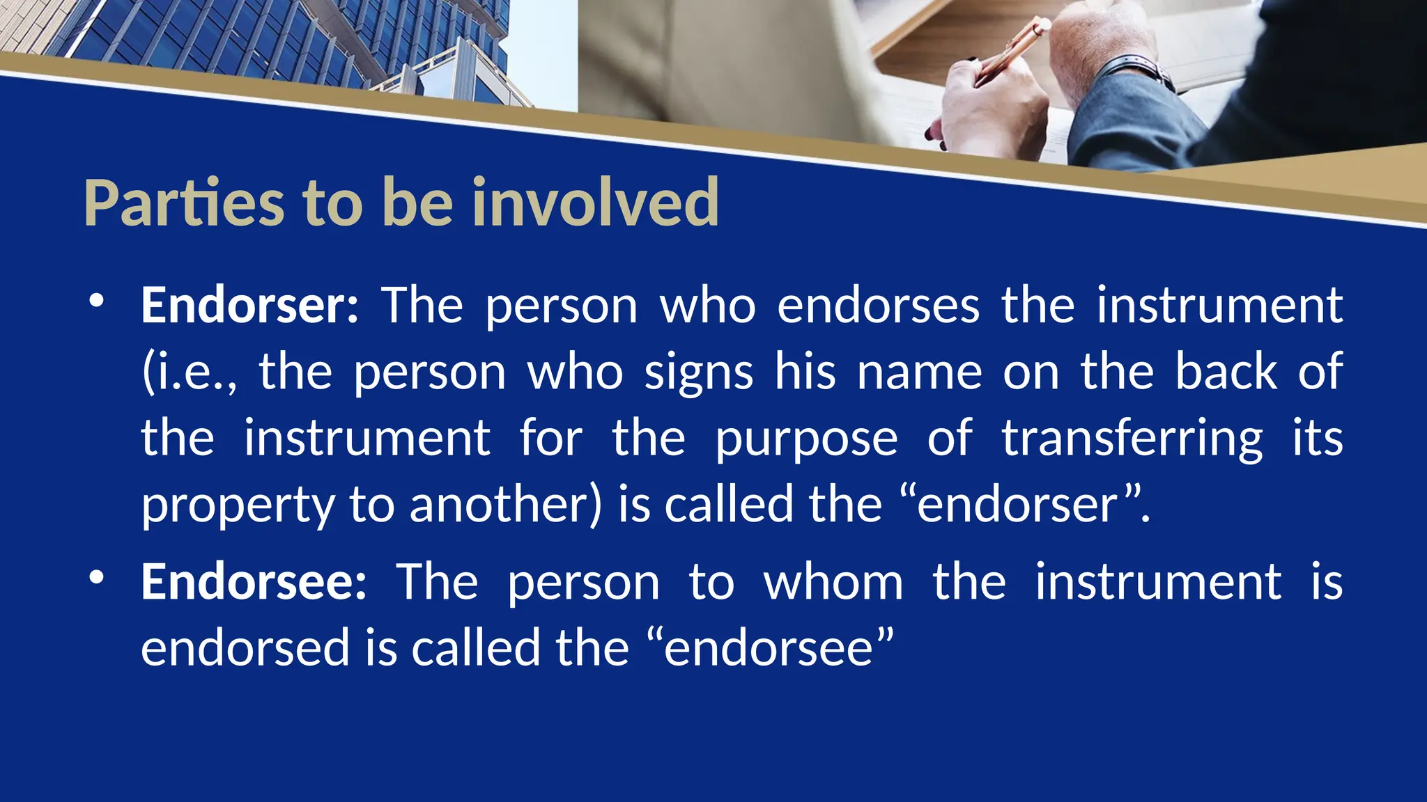 Parties to be involved
• Endorser: The person who endorses the instrument
(i.e., the person who signs his name on the back of
the instrument for the purpose of transferring its
property to another) is called the “endorser”.
• Endorsee: The person to whom the instrument is
endorsed is called the “endorsee”
 