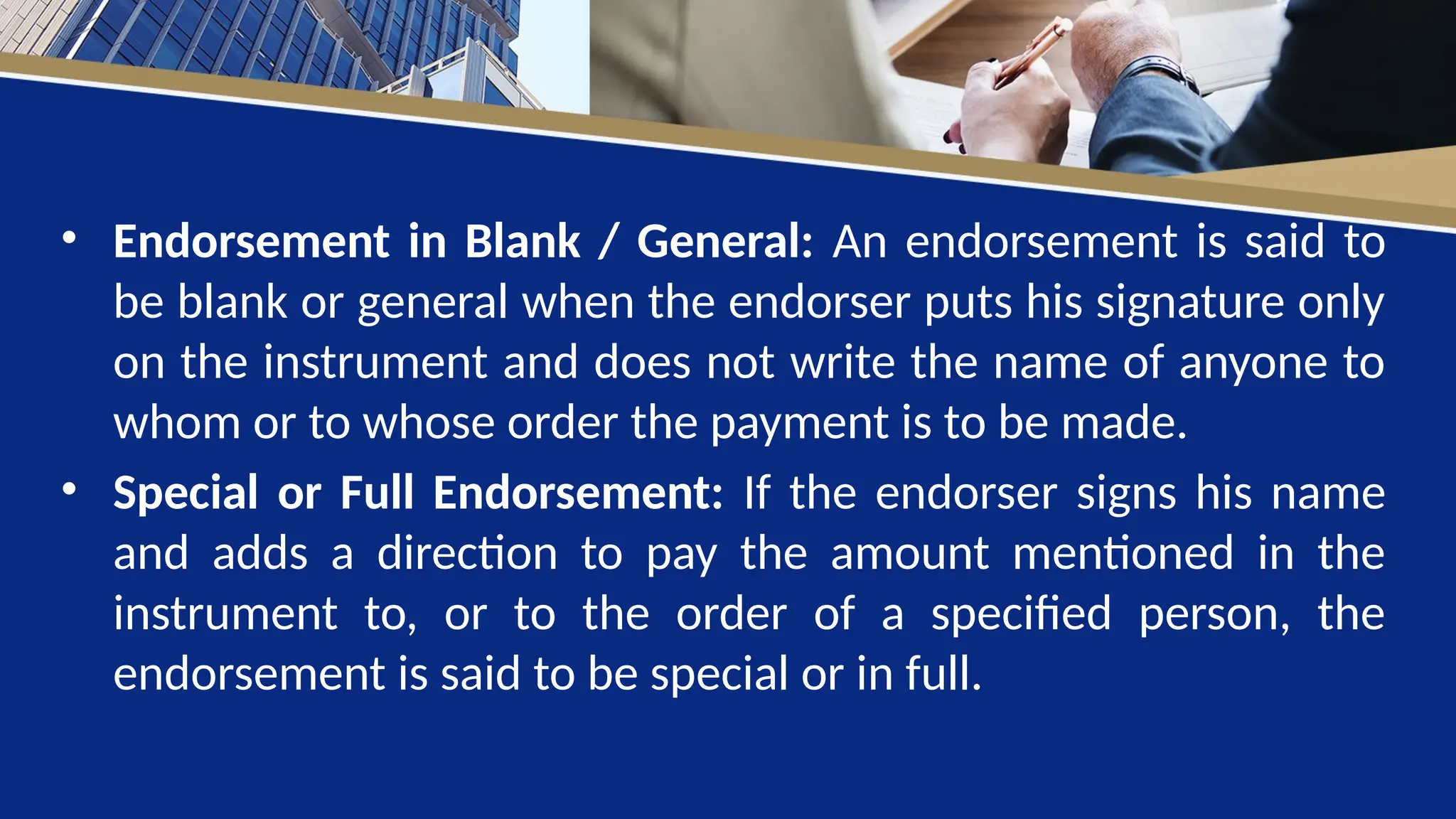 • Endorsement in Blank / General: An endorsement is said to
be blank or general when the endorser puts his signature only
on the instrument and does not write the name of anyone to
whom or to whose order the payment is to be made.
• Special or Full Endorsement: If the endorser signs his name
and adds a direction to pay the amount mentioned in the
instrument to, or to the order of a specified person, the
endorsement is said to be special or in full.
 