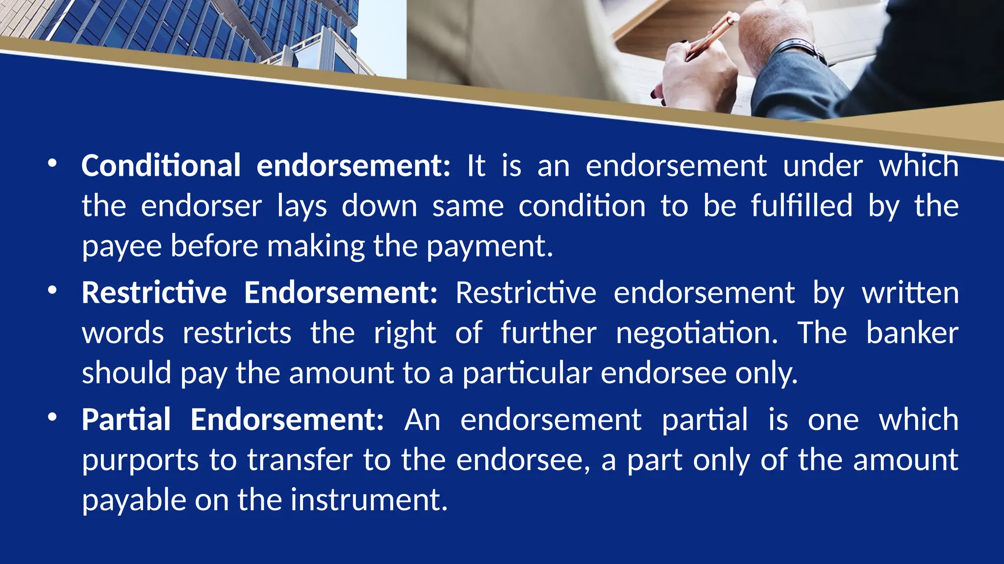 • Conditional endorsement: It is an endorsement under which
the endorser lays down same condition to be fulfilled by the
payee before making the payment.
• Restrictive Endorsement: Restrictive endorsement by written
words restricts the right of further negotiation. The banker
should pay the amount to a particular endorsee only.
• Partial Endorsement: An endorsement partial is one which
purports to transfer to the endorsee, a part only of the amount
payable on the instrument.
 