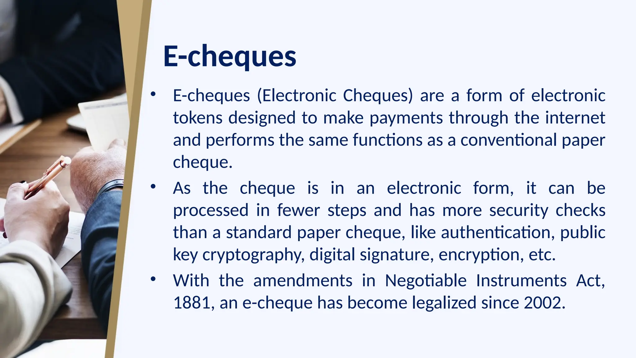 E-cheques
• E-cheques (Electronic Cheques) are a form of electronic
tokens designed to make payments through the internet
and performs the same functions as a conventional paper
cheque.
• As the cheque is in an electronic form, it can be
processed in fewer steps and has more security checks
than a standard paper cheque, like authentication, public
key cryptography, digital signature, encryption, etc.
• With the amendments in Negotiable Instruments Act,
1881, an e-cheque has become legalized since 2002.
 