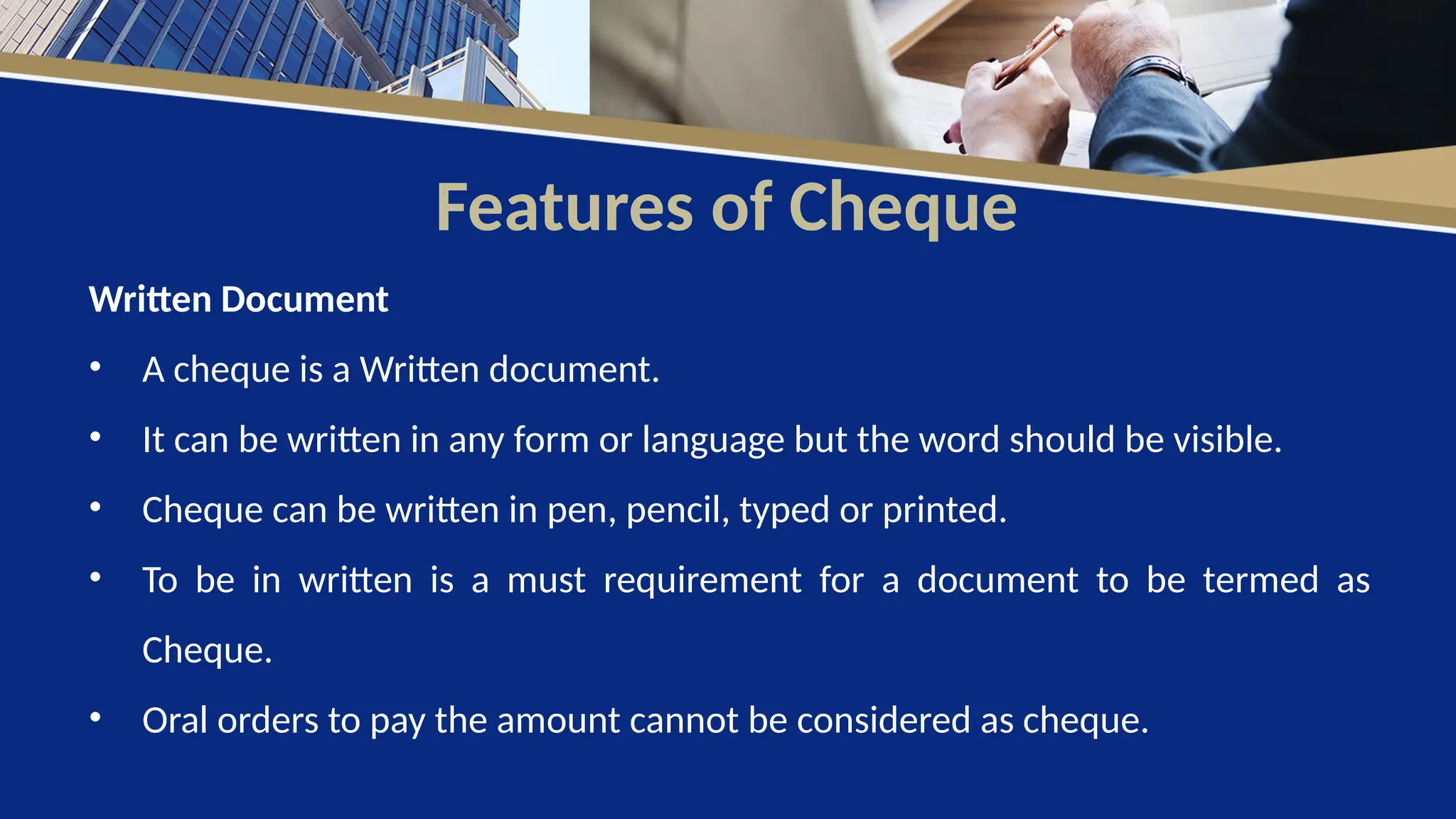 Features of Cheque
Written Document
• A cheque is a Written document.
• It can be written in any form or language but the word should be visible.
• Cheque can be written in pen, pencil, typed or printed.
• To be in written is a must requirement for a document to be termed as
Cheque.
• Oral orders to pay the amount cannot be considered as cheque.
 