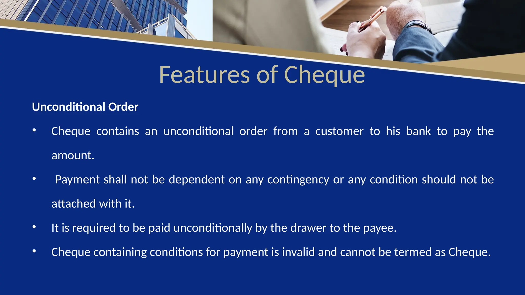 Features of Cheque
Unconditional Order
• Cheque contains an unconditional order from a customer to his bank to pay the
amount.
• Payment shall not be dependent on any contingency or any condition should not be
attached with it.
• It is required to be paid unconditionally by the drawer to the payee.
• Cheque containing conditions for payment is invalid and cannot be termed as Cheque.
 