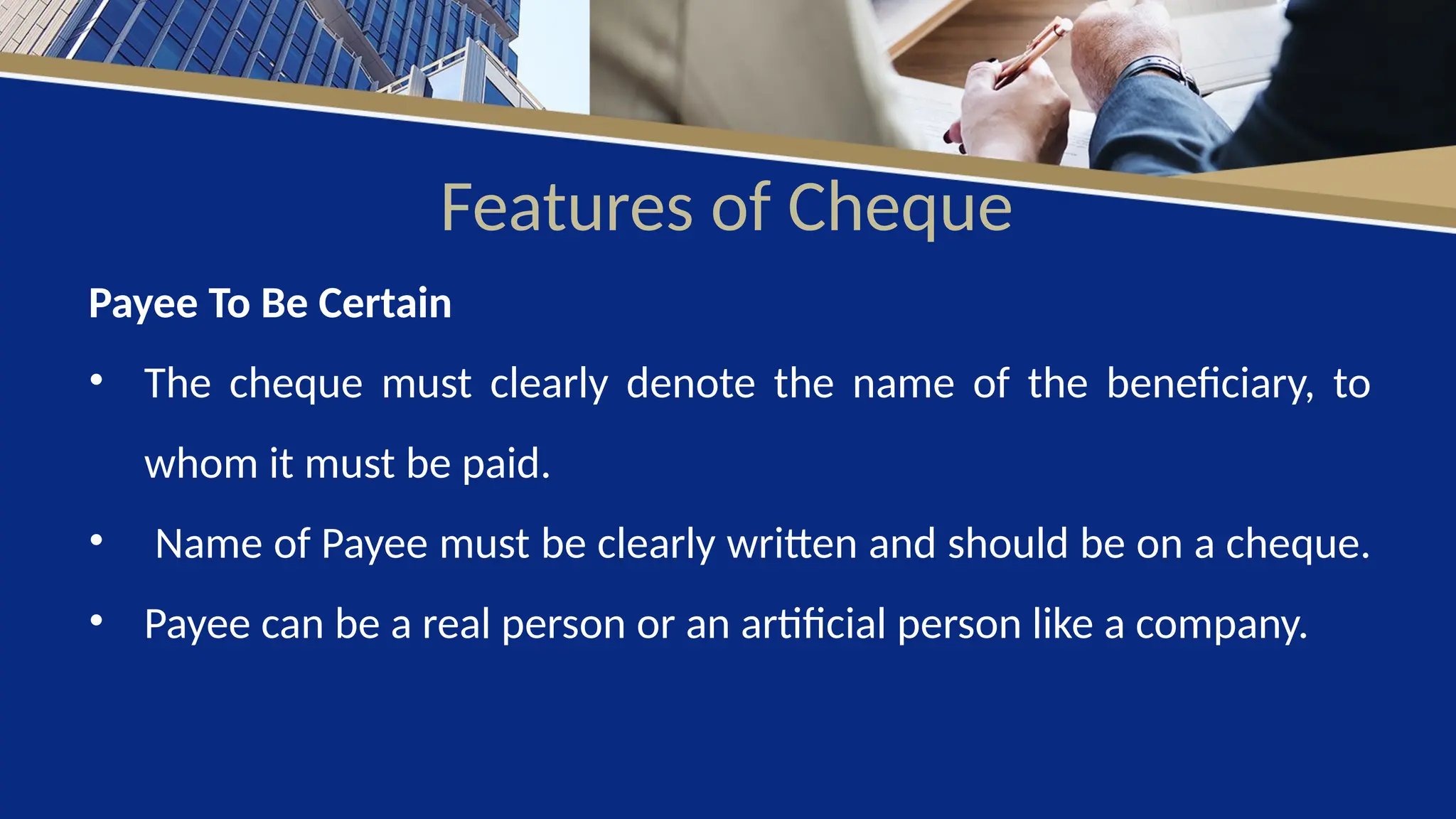 Features of Cheque
Payee To Be Certain
• The cheque must clearly denote the name of the beneficiary, to
whom it must be paid.
• Name of Payee must be clearly written and should be on a cheque.
• Payee can be a real person or an artificial person like a company.
 
