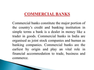 Commercial banks constitute the major portion of
the country’s credit and banking institution in
simple terms a bank is a dealer in money like a
trader in goods. Commercial banks in India are
organised as joint stock companies and human as
banking companies. Commercial banks are the
earliest by origin and play an vital role in
financial accommodation to trade, business and
commerce.
 