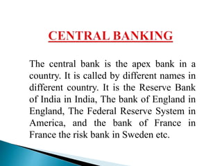 The central bank is the apex bank in a
country. It is called by different names in
different country. It is the Reserve Bank
of India in India, The bank of England in
England, The Federal Reserve System in
America, and the bank of France in
France the risk bank in Sweden etc.
 
