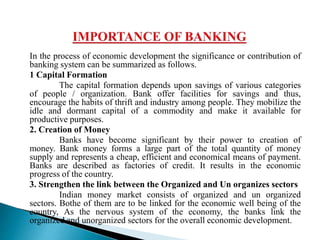 In the process of economic development the significance or contribution of
banking system can be summarized as follows.
1 Capital Formation
The capital formation depends upon savings of various categories
of people / organization. Bank offer facilities for savings and thus,
encourage the habits of thrift and industry among people. They mobilize the
idle and dormant capital of a commodity and make it available for
productive purposes.
2. Creation of Money
Banks have become significant by their power to creation of
money. Bank money forms a large part of the total quantity of money
supply and represents a cheap, efficient and economical means of payment.
Banks are described as factories of credit. It results in the economic
progress of the country.
3. Strengthen the link between the Organized and Un organizes sectors
Indian money market consists of organized and un organized
sectors. Bothe of them are to be linked for the economic well being of the
country, As the nervous system of the economy, the banks link the
organized and unorganized sectors for the overall economic development.
 