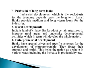 4. Provision of long term loans
Industrial development which is the rock-basis
for the economy depends upon the long term loans.
Banks provide medium and long –term loans for the
industries.
5. Rural development:
India is land of village. Banks adopt certain measures to
improve rural areas and undertake developmental
activities which in term will develop the whole nation.
6. Entrepreneurial development
Banks have special drives and specific schemes for the
development of entrepreneurship. They foster their
strength and health. This helps the nation as a whole in
various ways including the increase in productivity etc.
 