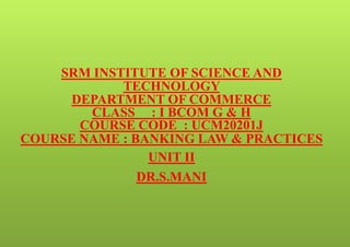 SRM INSTITUTE OF SCIENCE AND
TECHNOLOGY
DEPARTMENT OF COMMERCE
CLASS : I BCOM G & H
COURSE CODE : UCM20201J
COURSE NAME : BANKING LAW & PRACTICES
UNIT II
DR.S.MANI
 