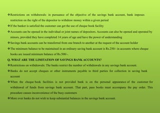 Restrictions on withdrawals: in pursuance of the objective of the savings bank account, bank imposes
restriction on the right of the depositor to withdraw money within a given period
If the banker is satisfied the customer can get the use of cheque book facility
Accounts can be opened in the individual or joint names of depositors. Accounts can also be opened and operated by
minors, provided they have completed 14 years of age and have the power of understanding
Savings bank accounts can be transferred from one branch to another at the request of the account holder
The minimum balance to be maintained in an ordinary saving bank account is Rs.250/- in accounts where cheque
books are issued minimum balance of Rs.500/-.
Q. WHAT ARE THE LIMITATION OF SAVINGS BANK ACCOUNTS?
Restrictions on withdrawals: The banks restrict the number of withdrawals in any savings bank account.
Banks do not accept cheques or other instruments payable to third parties for collection in saving bank
account
When the cheque book facilities is not provided bank is on the personal appearance of the customer for
withdrawal of funds from savings bank account. That part, pass books must accompany the pay order. This
procedure causes inconvenience of the busy customers
More over banks do not wish to keep substantial balances in the savings bank account.
 