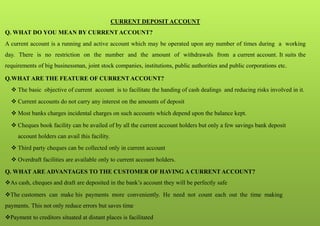 CURRENT DEPOSIT ACCOUNT
Q. WHAT DO YOU MEAN BY CURRENT ACCOUNT?
A current account is a running and active account which may be operated upon any number of times during a working
day. There is no restriction on the number and the amount of withdrawals from a current account. It suits the
requirements of big businessman, joint stock companies, institutions, public authorities and public corporations etc.
Q.WHAT ARE THE FEATURE OF CURRENT ACCOUNT?
 The basic objective of current account is to facilitate the handing of cash dealings and reducing risks involved in it.
 Current accounts do not carry any interest on the amounts of deposit
 Most banks charges incidental charges on such accounts which depend upon the balance kept.
 Cheques book facility can be availed of by all the current account holders but only a few savings bank deposit
account holders can avail this facility.
 Third party cheques can be collected only in current account
 Overdraft facilities are available only to current account holders.
Q. WHAT ARE ADVANTAGES TO THE CUSTOMER OF HAVING A CURRENT ACCOUNT?
As cash, cheques and draft are deposited in the bank’s account they will be perfectly safe
The customers can make his payments more conveniently. He need not count each out the time making
payments. This not only reduce errors but saves time
Payment to creditors situated at distant places is facilitated
 