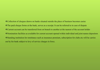 Collection of cheques drawn on banks situated outside the place of business becomes easier.
The paid cheque forms at the bank, serves as a receipt. It can be referred to in case of dispute
Current account can be transferred from on branch to another at the nearest of the account holder
Nomination facilities as available for current account opened within individual and joint names depositors
Standing institution for remittance such as insurance premium, subscription for clubs etc will he carries
out by his bank subject to levy of service charges in force.
 