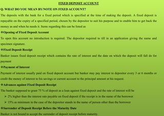FIXED DEPOSIT ACCOUNT
Q. WHAT DO YOU MEAN BY/NOTE ON FIXED ACCOUNT?
The deposits with the bank for a fixed period which is specified at the time of making the deposit. A fixed deposit is
repayable on the expiry of a specified period, chosen by the depositor to suit his purpose and to enable him to get back the
money as and when he needs it. Items regarding this can be listed as
Opening of Fixed Deposit Account
To open this account no introduction is required. The depositor required to till in an application giving the name and
specimen signature.
Fixed Deposit Receipt
Banker issues fixed deposit receipt which contains the rate of interest and the date on which the deposit will fall do for
payment
Payment of Interest
Payment of interest usually paid on fixed deposit account but banker may pay interest to depositor every 3 or 6 months or
credit the money of interest to his savings or current account to the principal amount at his request.
Advances against Fixed Deposit Receipt
The banker supposed to grant 75 % of deposit as a loan against fixed deposit and the rate of interest will be
 2% higher than the interest rate payable on fixed deposit if the receipt is in the name of the borrower
 15% as minimum in the case of the depositor stands in the name of person other than the borrower
Surrender of Deposit Receipt Before the Maturity Date
Banker is not bound to accept the surrender of deposit receipt before maturity.
 