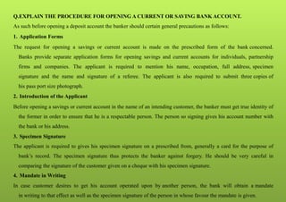 Q.EXPLAIN THE PROCEDURE FOR OPENING A CURRENT OR SAVING BANK ACCOUNT.
As such before opening a deposit account the banker should certain general precautions as follows:
1. Application Forms
The request for opening a savings or current account is made on the prescribed form of the bank concerned.
Banks provide separate application forms for opening savings and current accounts for individuals, partnership
firms and companies. The applicant is required to mention his name, occupation, full address, specimen
signature and the name and signature of a referee. The applicant is also required to submit three copies of
his pass port size photograph.
2. Introduction of the Applicant
Before opening a savings or current account in the name of an intending customer, the banker must get true identity of
the former in order to ensure that he is a respectable person. The person so signing gives his account number with
the bank or his address.
3. Specimen Signature
The applicant is required to gives his specimen signature on a prescribed from, generally a card for the purpose of
bank’s record. The specimen signature thus protects the banker against forgery. He should be very careful in
comparing the signature of the customer given on a cheque with his specimen signature.
4. Mandate in Writing
In case customer desires to get his account operated upon by another person, the bank will obtain a mandate
in writing to that effect as well as the specimen signature of the person in whose favour the mandate is given.
 