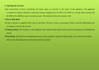 5. Opening the Account
After observation of these formalities the bank opens an account is the name of the applicant. The applicant
is required to deposit alternative minimum amount ranging from Rs.500 to Rs.1000 in a savings bank account and
Rs.5000 to Rs.20000 in case of current account. The bank provides the customer with
Pay in Slip Book
The pay customer is supplied with a pay in slip book. The pay in slip is a document which is used for depositing cash
or cheque or till into the account
Cheques Book: The customer is also supplied with a cheque book which leaf is used for the purpose of withdrawing
money.
Pass Book: Pass book is an authenticated copy of the customer’s account with the bank. It is written by the bank
and records all dealing between the bank and the customer.
 
