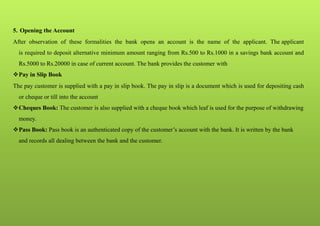5. Opening the Account
After observation of these formalities the bank opens an account is the name of the applicant. The applicant
is required to deposit alternative minimum amount ranging from Rs.500 to Rs.1000 in a savings bank account and
Rs.5000 to Rs.20000 in case of current account. The bank provides the customer with
Pay in Slip Book
The pay customer is supplied with a pay in slip book. The pay in slip is a document which is used for depositing cash
or cheque or till into the account
Cheques Book: The customer is also supplied with a cheque book which leaf is used for the purpose of withdrawing
money.
Pass Book: Pass book is an authenticated copy of the customer’s account with the bank. It is written by the bank
and records all dealing between the bank and the customer.
 