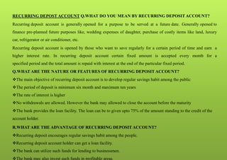 RECURRING DEPOST ACCOUNT Q.WHAT DO YOU MEAN BY RECURRING DEPOSIT ACCOUNT?
Recurring deposit account is generally opened for a purpose to be served at a future date. Generally opened to
finance pre-planned future purposes like, wedding expenses of daughter, purchase of costly items like land, luxury
car, refrigerator or air conditioner, etc.
Recurring deposit account is opened by those who want to save regularly for a certain period of time and earn a
higher interest rate. In recurring deposit account certain fixed amount is accepted every month for a
specified period and the total amount is repaid with interest at the end of the particular fixed period.
Q.WHAT ARE THE NATURE OR FEATURES OF RECURRING DEPOSIT ACCOUNT?
The main objective of recurring deposit account is to develop regular savings habit among the public
The period of deposit is minimum six month and maximum ten years
The rate of interest is higher
No withdrawals are allowed. However the bank may allowed to close the account before the maturity
The bank provides the loan facility. The loan can be to given upto 75% of the amount standing to the credit of the
account holder.
R.WHAT ARE THE ADVANTAGE OF RECURRING DEPOSIT ACCOUNT?
Recurring deposit encourages regular savings habit among the people.
Recurring deposit account holder can get a loan facility.
The bank can utilize such funds for lending to businessmen.
The bank may also invest such funds in profitable areas.
 