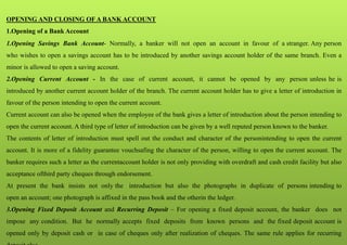OPENING AND CLOSING OF A BANK ACCOUNT
1.Opening of a Bank Account
1.Opening Savings Bank Account- Normally, a banker will not open an account in favour of a stranger. Any person
who wishes to open a savings account has to be introduced by another savings account holder of the same branch. Even a
minor is allowed to open a saving account.
2.Opening Current Account - In the case of current account, it cannot be opened by any person unless he is
introduced by another current account holder of the branch. The current account holder has to give a letter of introduction in
favour of the person intending to open the current account.
Current account can also be opened when the employee of the bank gives a letter of introduction about the person intending to
open the current account. A third type of letter of introduction can be given by a well reputed person known to the banker.
The contents of letter of introduction must spell out the conduct and character of the personintending to open the current
account. It is more of a fidelity guarantee vouchsafing the character of the person, willing to open the current account. The
banker requires such a letter as the currentaccount holder is not only providing with overdraft and cash credit facility but also
acceptance ofthird party cheques through endorsement.
At present the bank insists not only the introduction but also the photographs in duplicate of persons intending to
open an account; one photograph is affixed in the pass book and the otherin the ledger.
3.Opening Fixed Deposit Account and Recurring Deposit – For opening a fixed deposit account, the banker does not
impose any condition. But he normally accepts fixed deposits from known persons and the fixed deposit account is
opened only by deposit cash or in case of cheques only after realization of cheques. The same rule applies for recurring
 