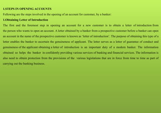 1.STEPS IN OPENING ACCOUNTS
Following are the steps involved in the opening of an account for customer, by a banker:
1.Obtaining Letter of Introduction
The first and the foremost step in opening an account for a new customer is to obtain a letter of introduction from
the person who wants to open an account. A letter obtained by a banker from a prospective customer before a banker can open
an account in the name of the prospective customer is known as ‘letter of introduction’. The purpose of obtaining this type of a
letter enables the banker to ascertain the genuineness of applicant. The letter serves as a letter of guarantee of conduct and
genuineness of the applicant obtaining a letter of introduction is an important duty of a modern banker. The information
obtained so helps the banker in confidently providing various services of banking and financial services. The information is
also need to obtain protection from the provisions of the various legislations that are in force from time to time as part of
carrying out the banking business.
 