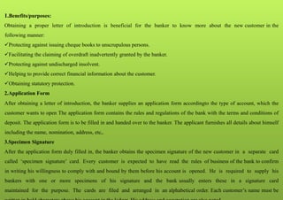 1.Benefits/purposes:
Obtaining a proper letter of introduction is beneficial for the banker to know more about the new customer in the
following manner:
Protecting against issuing cheque books to unscrupulous persons.
Facilitating the claiming of overdraft inadvertently granted by the banker.
Protecting against undischarged insolvent.
Helping to provide correct financial information about the customer.
Obtaining statutory protection.
2.Application Form
After obtaining a letter of introduction, the banker supplies an application form accordingto the type of account, which the
customer wants to open The application form contains the rules and regulations of the bank with the terms and conditions of
deposit. The application form is to be filled in and handed over to the banker. The applicant furnishes all details about himself
including the name, nomination, address, etc,.
3.Specimen Signature
After the application form duly filled in, the banker obtains the specimen signature of the new customer in a separate card
called ‘specimen signature’ card. Every customer is expected to have read the rules of business of the bank to confirm
in writing his willingness to comply with and bound by them before his account is opened. He is required to supply his
bankers with one or more specimens of his signature and the bank usually enters these in a signature card
maintained for the purpose. The cards are filed and arranged in an alphabetical order. Each customer’s name must be
 