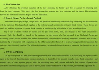 4. First Transaction
After obtaining the specimen signature of the new customer, the banker open the ne account by obtaining cash
from the new customer. This marks the first transaction between the new customer and the banker. The relationship
between the banker and customer begins after this transaction.
5. Issue of Cheque, Pay-in –slip, and Passbook
`The banker issues pay-in-slips, cheque book, and passbook immediately aftersuccessfully completing the first transaction
with the customer. The cheque book supplied to the customer usually contains ten or twenty blank forms. These leaves are
used for making payments. A cheque book contains a requisition slip which helps to get a new cheque book.
Pay-in-slip or credit voucher are forms used to pay coins, notes, bills, and cheques to the credit of customer’s
account. Each slip should be signed by the customer or the person who has prepared it on his behalf. For correct
accounting, name, account number, date, and the amount ofthe customer should be clearly mentioned. Customer will receive a
duplicate slip or counterfoil with a signature and the rubber stamp of the banker. It is an acknowledgement to the customer that
cash, etc,. have been duly received. The initials of the cashier in counterfoil donot in any way mean that the cheques, etc., are in
order.
6. PAY-IN-SLIP BOOK
The pay-in-slip book is a book that contains printed slips with perforated counterfoils to be filled in by the depositor or his
agent at the time of depositing cash, cheques, drafts,etc., to thecredit of his account. Usually every bank prescribes and
supplies free of cost separate pay-in- slips for depositing cash and cheques and drafts. The contents of pay-in–slips
include the information regarding the date of deposit, name and account number of the customer, amount to be deposited, etc.
 