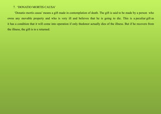 7. ‘DONATIO MORTIS CAUSA’
‘Donatio mortis causa’ means a gift made in contemplation of death. The gift is said to be made by a person who
owns any movable property and who is very ill and believes that he is going to die. This is a peculiar gift as
it has a condition that it will come into operation if only thedonor actually dies of the illness. But if he recovers from
the illness, the gift is to e returned.
 