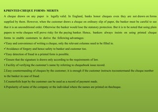 8.PRINTED CHEQUE FORMS- MERITS
A cheque drawn on any paper is legally valid. In England, banks honor cheques even they are not drawn on forms
supplied by them. However, when the customer draws a cheque on ordinary slip of paper, the banker must be careful to see
that it is an unconditional order. Otherwise the banker would lose the statutory protection. But it is to be noted that using plain
papers to write cheques will prove risky for the paying banker. Hence, bankers always insists on using printed cheque
forms to enable customers to derive the following advantages:
Easy and convenience of writing a cheque, only the relevant columns need to be filled in.
Avoidance of forgery and hence safety to banker and customer too.
Easy detection of fraud in a printed form is possible.
Ensure that the signature is drawn only according to the requirements of law.
1.Facility of verifying the customer’s name by referring to chequebook issue record.
2.Easy countermanding of cheques by the customer; it is enough if the customer instructs tocountermand the cheque number
to the banker in case of fraud.
3.Counterfoils kept by the customer can be used as a record of payment made.
4.Popularity of name of the company or the individual where the names are printed on thecheque.
 