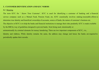 3. CUSTOMER IDENTIFICATION AND KYC NORMS
3.1 Meaning
The term KYC for ‘ Know Your Customer’. KYC is used for identifying a customer of banking and a financial
service company such as a Mutual Fund, Pension Fund, etc. KYC essentisally involves making reasonable efforts to
determine true identity and beneficial ownership of accounts, source of funds, the nature of customer’s business etc.
The objective of KYC is to help the banks and financial institutions to manage their risks prudently. KYC is made available
by the RBI by way of guidelines designed to prevent banks from being used, intentionally or
unintentionally by criminal elements for money laundering. There are two important components of KYC, viz.,
Identity and Address. While identity remains the same, the address may change and hence the banks are required to
periodically update their records.
 