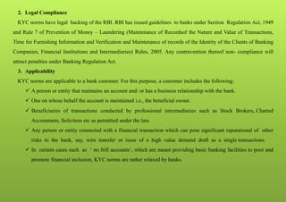 2. Legal Compliance
KYC norms have legal backing of the RBI. RBI has issued guidelines to banks under Section Regulation Act, 1949
and Rule 7 of Prevention of Money – Laundering (Maintenance of Recordsof the Nature and Value of Transactions,
Time for Furnishing Information and Verification and Maintenance of records of the Identity of the Clients of Banking
Companies, Financial Institutions and Intermediaries) Rules, 2005. Any contravention thereof non- compliance will
attract penalties under Banking Regulation Act.
3. Applicability
KYC norms are applicable to a bank customer. For this purpose, a customer includes the following:
 A person or entity that maintains an account and/ or has a business relationship with the bank.
 One on whose behalf the account is maintained i.e., the beneficial owner.
 Beneficiaries of transactions conducted by professional intermediaries such as Stock Brokers, Charted
Accountants, Solicitors etc as permitted under the law.
 Any person or entity connected with a financial transaction which can pose significant reputational of other
risks to the bank, say, wire transfer or issue of a high value demand draft as a single transactions.
 In certain cases such as ‘ no frill accounts’, which are meant providing basic banking facilities to poor and
promote financial inclusion, KYC norms are rather relaxed by banks.
 