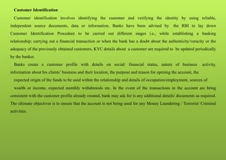 Customer Identification
Customer identification involves identifying the customer and verifying the identity by using reliable,
independent source documents, data or information. Banks have been advised by the RBI to lay down
Customer Identification Procedure to be carried out different stages i.e., while establishing a banking
relationship; carrying out a financial transaction or when the bank has a doubt about the authenticity/veracity or the
adequacy of the previously obtained customers, KYC details about a customer are required to be updated periodically
by the banker.
Banks create a customer profile with details on social/ financial status, nature of business activity,
information about his clients’ business and their location, the purpose and reason for opening the account, the
expected origin of the funds to be used within the relationship and details of occupation/employment, sources of
wealth or income, expected monthly withdrawals etc. In the event of the transactions in the account are bring
consistent with the customer profile already created, bank may ask for is any additional details/ documents as required.
The ultimate objectives is to ensure that the account is not being used for any Money Laundering / Terrorist/ Criminal
activities.
 