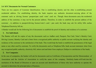 3.4 KYC Documents for Normal Customers
There are two aspects of Customer Identification- One is establishing identity and the other is establishing present
residential address. For establishing identity, the bank requires any authentic document carrying photo of the
customer such as driving license/ passport/pan card/ voter’ card etc. Though these documents carry the residential
address of the customer, it may not be the present address. Therefore, in order to establish the present address of the
customer , in addition to passport/driving license/voter’s card / pan card; the bank may ask for utility bills suchas
Telephone/Electricity bill etc.
A Banker would ask for the following list of documents to establish the proof of identity and residence of a customer.
1. For Individuals
The Banker will ask for copies of any the documents such as Aadhar card, Passport, Pan Card, Voter’s Identity Card,
Driving License, Identity Card and a letter from a recognized public authority or public servant verifying the identity and
residence of the customer to the satisfaction of the bank. This would help the bank to establish the genuineness of the legal
name or any other used by customer. To verify the documents such as Telephone bills, bank account statement, letter from
any recognized public authority, electricity bill, ration card and letter from employer (Subject to satisfaction of the bank).
2. For Companies
In the case of companies, the banker will ask for documents such as Certificate of Incorporation and the Memorandum of
Association and the Articles of Association to verify the name of the company. Similarly, banks will look into the
resolution of the Board of Directors to open an account and identification of those who have authority to operate the
account to determine the principal place of business.
 