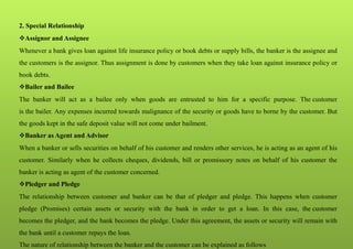 2. Special Relationship
Assignor and Assignee
Whenever a bank gives loan against life insurance policy or book debts or supply bills, the banker is the assignee and
the customers is the assignor. Thus assignment is done by customers when they take loan against insurance policy or
book debts.
Bailer and Bailee
The banker will act as a bailee only when goods are entrusted to him for a specific purpose. The customer
is the bailer. Any expenses incurred towards malignance of the security or goods have to borne by the customer. But
the goods kept in the safe deposit value will not come under bailment.
Banker as Agent and Advisor
When a banker or sells securities on behalf of his customer and renders other services, he is acting as an agent of his
customer. Similarly when he collects cheques, dividends, bill or promissory notes on behalf of his customer the
banker is acting as agent of the customer concerned.
Pledger and Pledge
The relationship between customer and banker can be that of pledger and pledge. This happens when customer
pledge (Promises) certain assets or security with the bank in order to get a loan. In this case, the customer
becomes the pledger, and the bank becomes the pledge. Under this agreement, the assets or security will remain with
the bank until a customer repays the loan.
The nature of relationship between the banker and the customer can be explained as follows
 