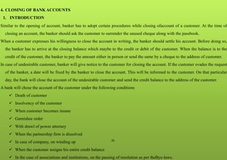 20
4. CLOSING OF BANK ACCOUNTS
1. INTRODUCTION
Similar to the opening of account, banker has to adopt certain procedures while closing ofaccount of a customer. At the time of
closing an account, the banker should ask the customer to surrender the unused cheque along with the passbook.
When a customer expresses his willingness to close the account in writing, the banker should settle his account. Before doing so,
the banker has to arrive at the closing balance which maybe to the credit or debit of the customer. When the balance is to the
credit of the customer, the banker to pay the amount either in person or send the same by a cheque to the address of customer.
In case of undesirable customer, banker will give notice to the customer for closing the account. If the customer evades the request
of the banker, a date will be fixed by the banker to close the account. This will be informed to the customer. On that particular
day, the bank will close the account of the undesirable customer and send the credit balance to the address of the customer.
A bank will chose the account of the customer under the following conditions
 Death of customer
 Insolvency of the customer
 When customer becomes insane
 Garnishee order
 With drawl of power attorney
 When the partnership firm is dissolved
 In case of company, on winding up
 When the customer assigns his entire credit balance
 In the case of associations and institutions, on the passing of resolution as per theBye-laws.
 